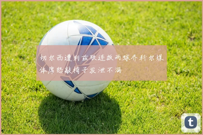 切尔西遭利兹联连扳两球乔科尔媒体席怒敲椅子发泄不满