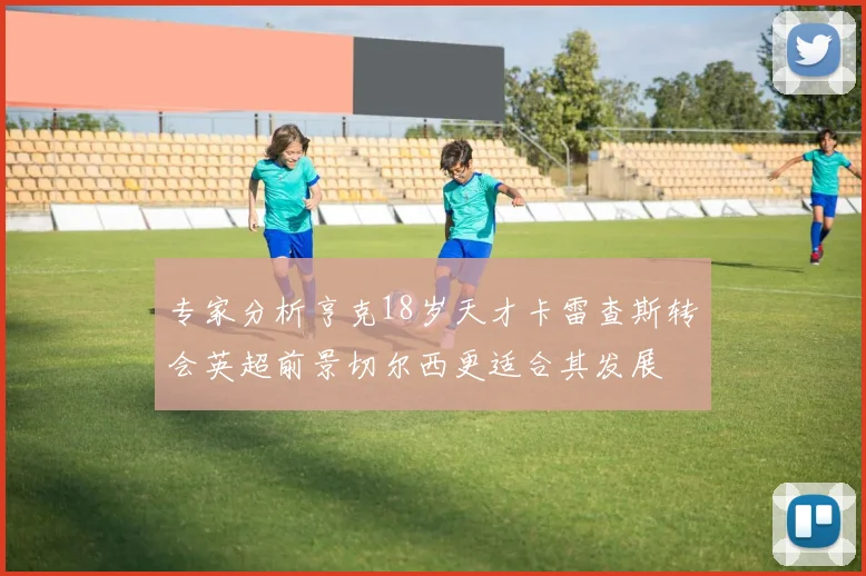 专家分析亨克18岁天才卡雷查斯转会英超前景切尔西更适合其发展