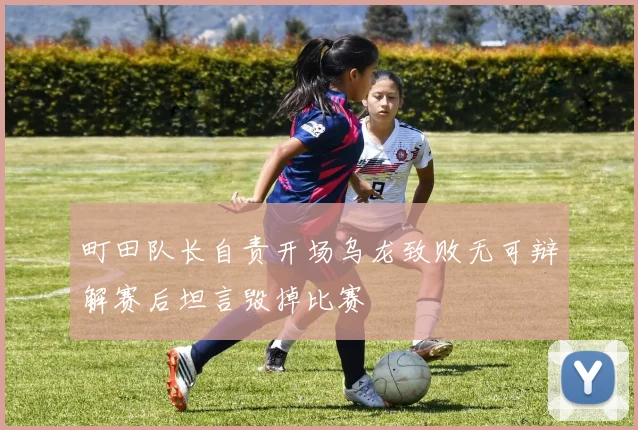 町田队长自责开场乌龙致败无可辩解赛后坦言毁掉比赛