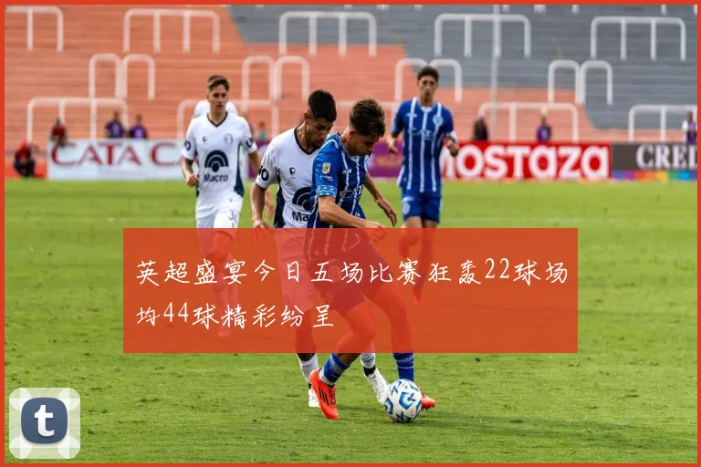 英超盛宴今日五场比赛狂轰22球场均44球精彩纷呈
