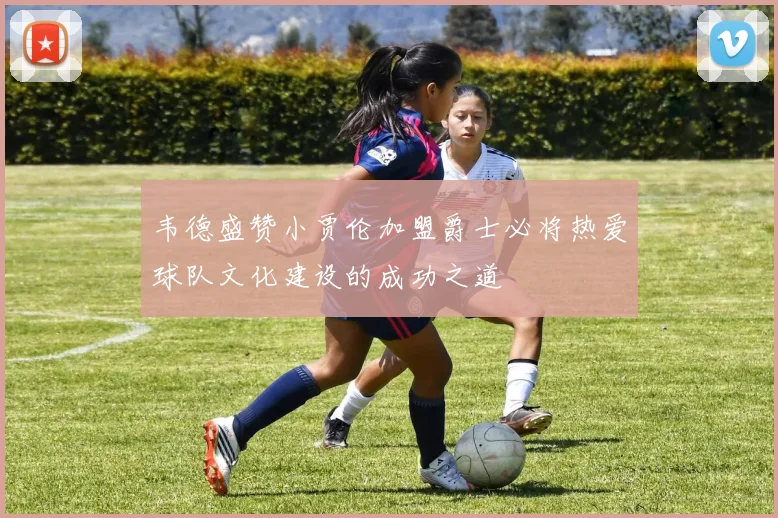 韦德盛赞小贾伦加盟爵士必将热爱球队文化建设的成功之道