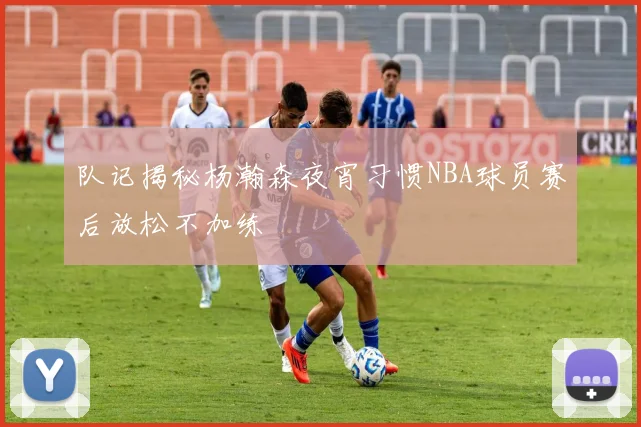队记揭秘杨瀚森夜宵习惯NBA球员赛后放松不加练