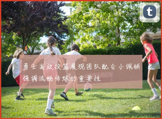 勇士高效投篮展现团队配合小佩顿强调流畅传球的重要性