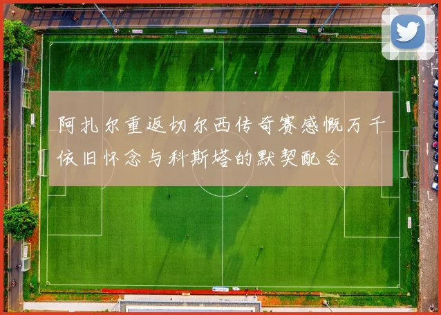 阿扎尔重返切尔西传奇赛感慨万千依旧怀念与科斯塔的默契配合