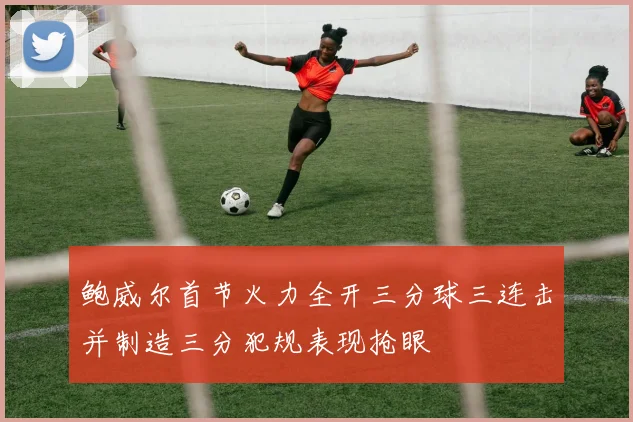 鲍威尔首节火力全开三分球三连击并制造三分犯规表现抢眼