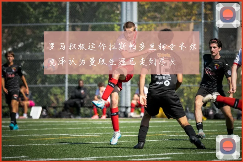 罗马积极运作拉斯帕多里转会齐尔克泽认为曼联生涯已走到尽头