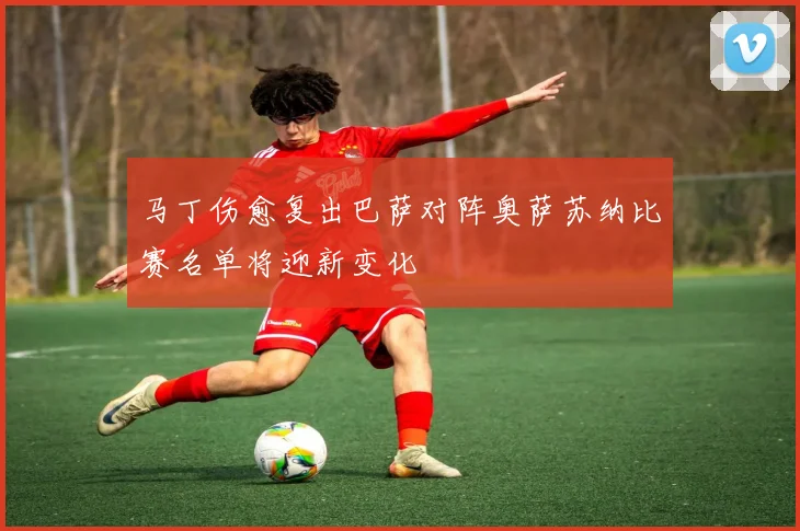 马丁伤愈复出巴萨对阵奥萨苏纳比赛名单将迎新变化
