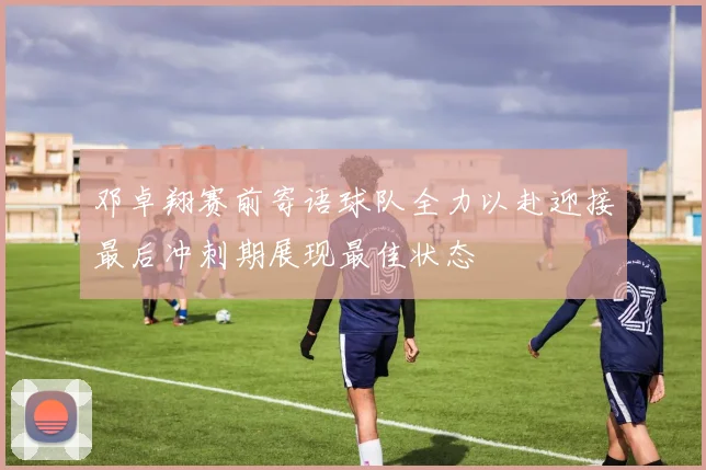 邓卓翔赛前寄语球队全力以赴迎接最后冲刺期展现最佳状态