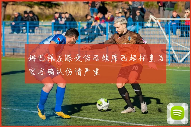 姆巴佩左膝受伤恐缺席西超杯皇马官方确认伤情严重