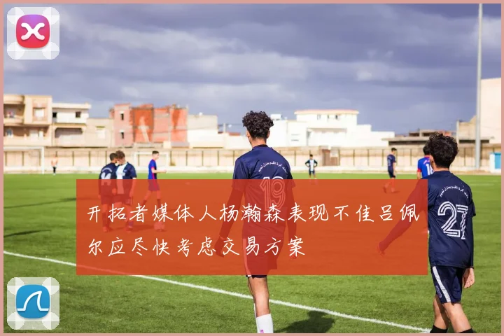 开拓者媒体人杨瀚森表现不佳吕佩尔应尽快考虑交易方案