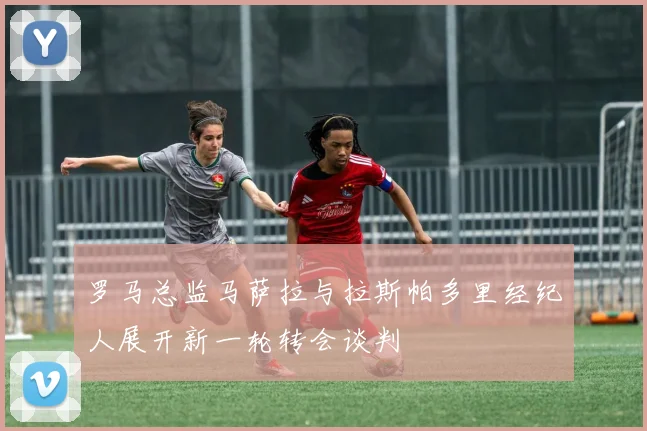 罗马总监马萨拉与拉斯帕多里经纪人展开新一轮转会谈判