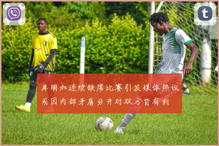 库明加连续缺席比赛引发媒体热议或因内部矛盾分开对双方皆有利