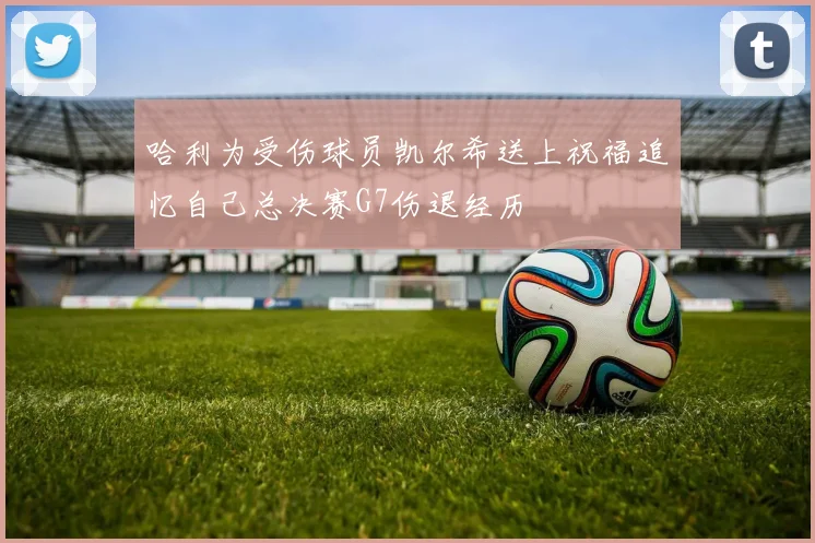 哈利为受伤球员凯尔希送上祝福追忆自己总决赛G7伤退经历