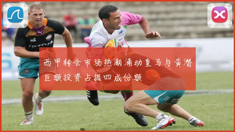 西甲转会市场热潮涌动皇马与黄潜巨额投资占据四成份额