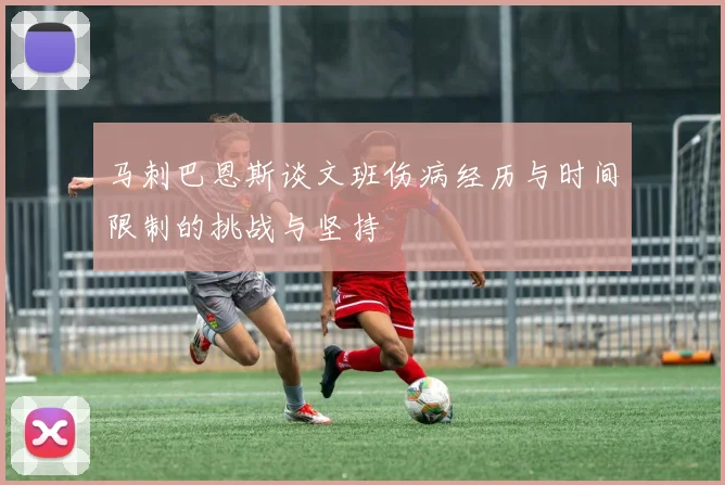 马刺巴恩斯谈文班伤病经历与时间限制的挑战与坚持