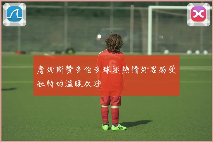 詹姆斯赞多伦多球迷热情好客感受独特的温暖欢迎