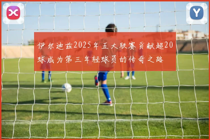 伊尔迪兹2025年五大联赛贡献超20球成为第三年轻球员的传奇之路
