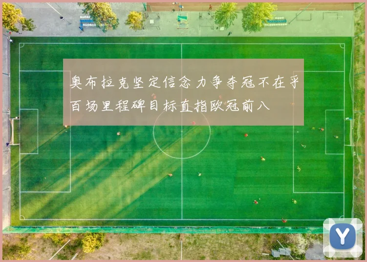 奥布拉克坚定信念力争夺冠不在乎百场里程碑目标直指欧冠前八