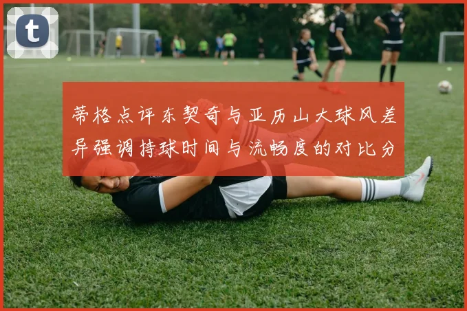 蒂格点评东契奇与亚历山大球风差异强调持球时间与流畅度的对比分析
