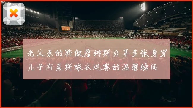 老父亲的骄傲詹姆斯分享多张身穿儿子布莱斯球衣观赛的温馨瞬间