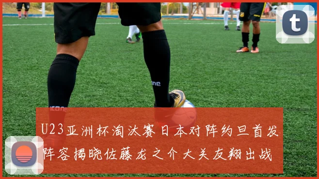 U23亚洲杯淘汰赛日本对阵约旦首发阵容揭晓佐藤龙之介大关友翔出战