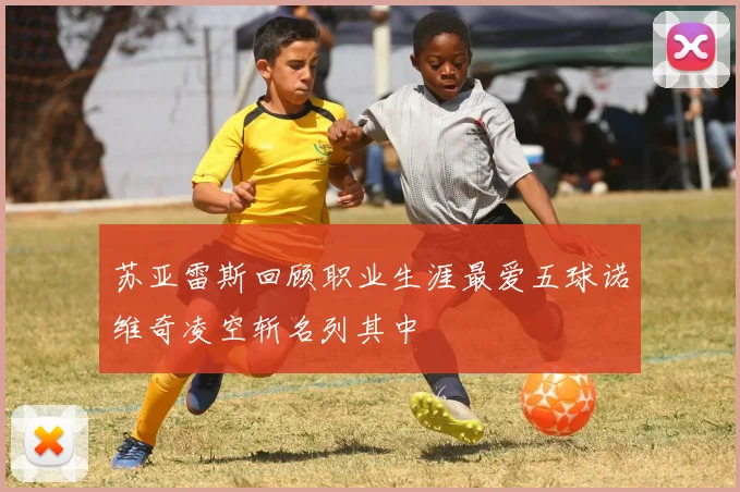 苏亚雷斯回顾职业生涯最爱五球诺维奇凌空斩名列其中