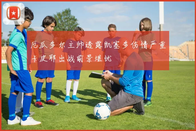 厄瓜多尔主帅透露凯塞多伤情严重卡皮耶出战前景堪忧