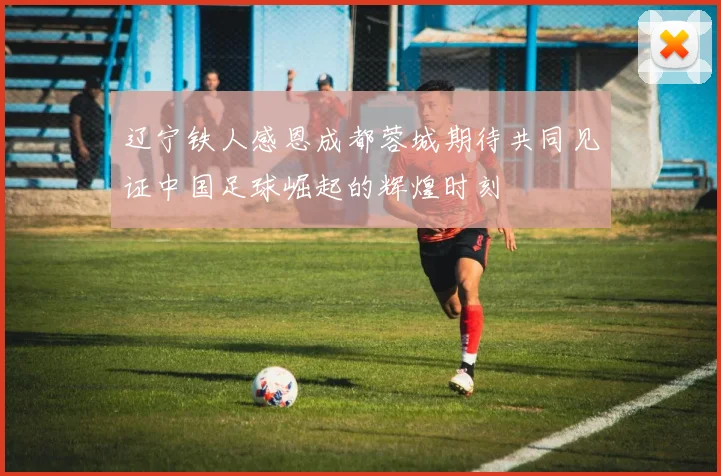 辽宁铁人感恩成都蓉城期待共同见证中国足球崛起的辉煌时刻