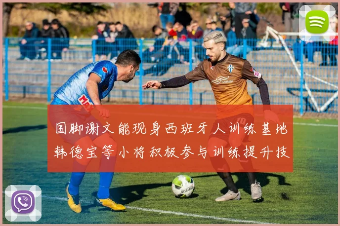 国脚谢文能现身西班牙人训练基地韩德宝等小将积极参与训练提升技艺