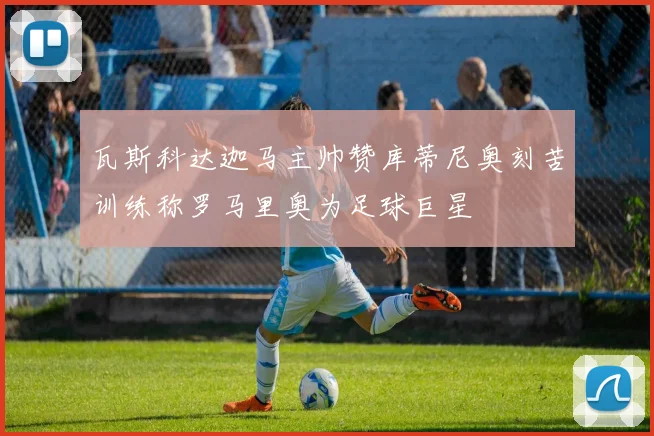 瓦斯科达迦马主帅赞库蒂尼奥刻苦训练称罗马里奥为足球巨星