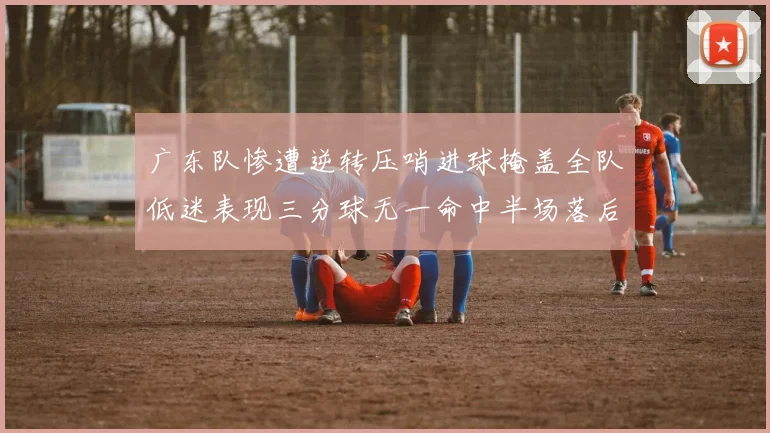 广东队惨遭逆转压哨进球掩盖全队低迷表现三分球无一命中半场落后26分
