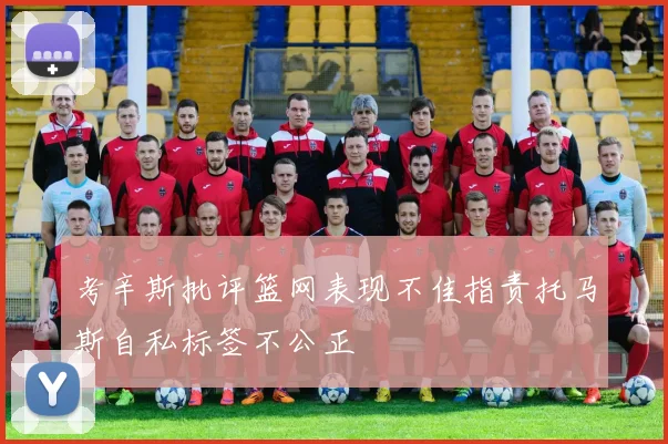 考辛斯批评篮网表现不佳指责托马斯自私标签不公正