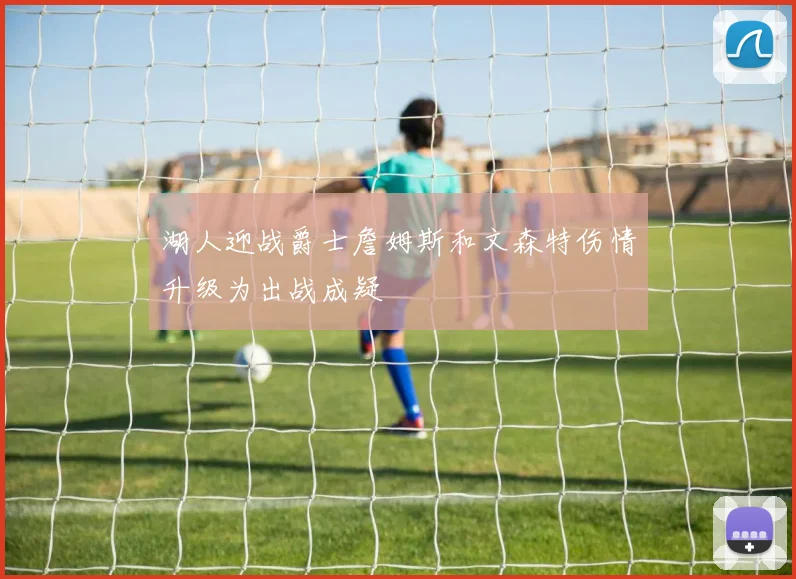 湖人迎战爵士詹姆斯和文森特伤情升级为出战成疑